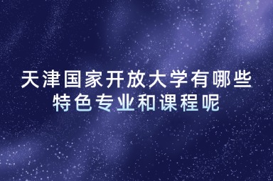 天津国家开放大学有哪些特色专业和课程呢