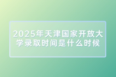 2025年天津国家开放大学录取时间是什么时候