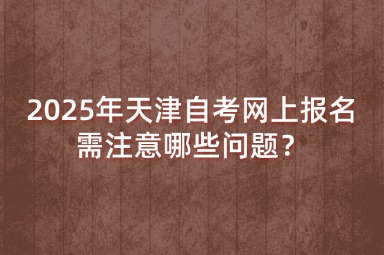 2025年天津自考网上报名需注意哪些问题？