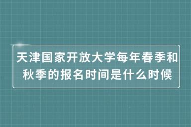 天津国家开放大学每年春季和秋季的报名时间是什么时候