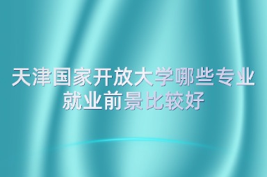 天津国家开放大学哪些专业就业前景比较好