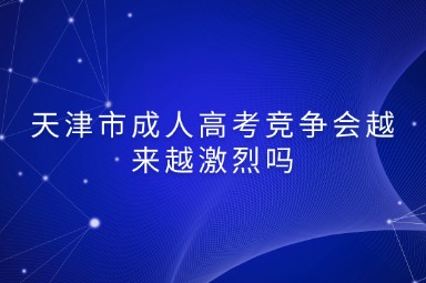 天津市成人高考竞争会越来越激烈吗