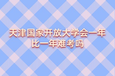 天津国家开放大学会一年比一年难考吗