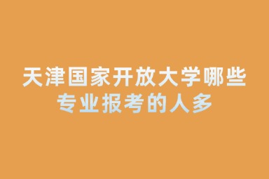 天津国家开放大学哪些专业报考的人多